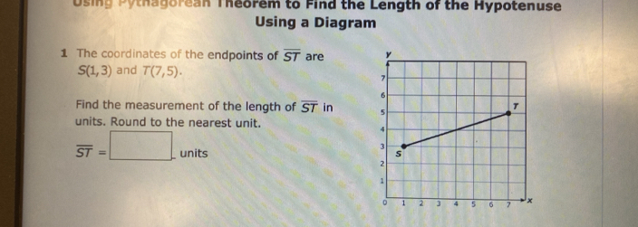 Using Pythagorean Theorem to Find the Length of the Hypotenuse 
Using a Diagram 
1 The coordinates of the endpoints of overline ST are
S(1,3) and T(7,5). 
Find the measurement of the length of overline ST in 
units. Round to the nearest unit.
overline ST=□ units