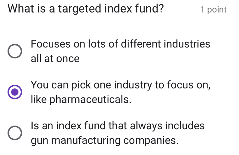 What is a targeted index fund? 1 point
Focuses on lots of different industries
all at once
You can pick one industry to focus on,
like pharmaceuticals.
Is an index fund that always includes
gun manufacturing companies.