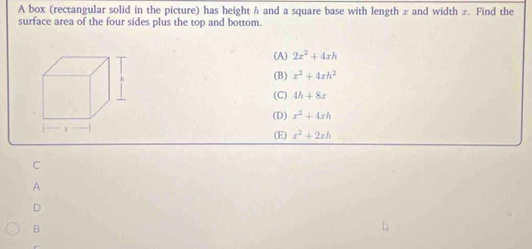 A box (rectangular solid in the picture) has height h and a square base with length x and width x. Find the
surface area of the four sides plus the top and bottom.
(A) 2x^2+4xh
(B) x^2+4xh^2
(C) 4h+8x
(D) x^2+4xh
(E) x^2+2xh
C
A
D
B