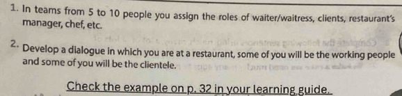 In teams from 5 to 10 people you assign the roles of waiter/waitress, clients, restaurant's 
manager, chef, etc. 
2· Develop a dialogue in which you are at a restaurant, some of you will be the working people 
and some of you will be the clientele. 
Check the example on p. 32 in your learning guide.