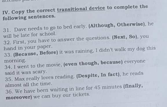 attends 
IV. Copy the correct transitional device to complete the 
following sentences. 
31. Dave needs to go to bed early. (Although, Otherwise), he 
will be late for school. 
32. First, you have to answer the questions. (Next, So), you 
hand in your paper. 
33. (Because, Before) it was raining, I didn’t walk my dog this 
morning. 
34. I went to the movie, (even though, because) everyone 
said it was scary. 
35. Max really loves reading. (Despite, In fact), he reads 
almost all the time. 
36. We have been waiting in line for 45 minutes (finally, 
moreover) we can buy our tickets.