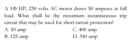 A 1Ф HP, 230 volts AC motor draws 50 amperes at full
load. What shall be the maximum instantaneous trip
circuit that may be used for short circuit protection?
A. 50 amp C. 400 amp
B. 125 amp D. 350 amp