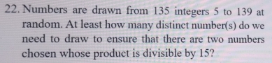 Numbers are drawn from 135 integers 5 to 139 at 
random. At least how many distinct number(s) do we 
need to draw to ensure that there are two numbers 
chosen whose product is divisible by 15?