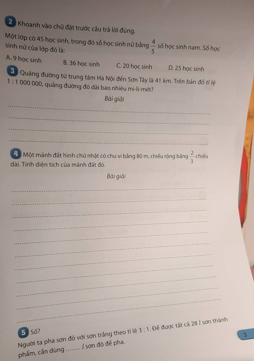 Khoanh vào chữ đặt trước câu trả lời đúng.
Một lớp có 45 học sinh, trong đó số học sinh nữ bằng  4/5  số học sinh nam. Số học
sinh nữ của lớp đó là:
A. 9 học sinh B. 36 học sinh C. 20 học sinh D. 25 học sinh
3 Quâng đường từ trung tâm Hà Nội đến Sơn Tây là 41 km. Trên bản đồ tỉ lệ
1:1 000 000, quãng đường đó dài bao nhiêu mi-li-mét?
_
Bài giải
_
_
_
Độ Một mảnh đất hình chữ nhật có chu vi bằng 80 m, chiều rộng bằng  2/3  chiều
dài. Tính diện tích của mảnh đất đó.
Bài giải
_
_
_
_
_
_
_
_
_
_
_
5 Số?
Người ta pha sơn đỏ với sơn trắng theo tỉ lệ 3:1. Để được tất cả 28 / sơn thành
3
phẩm, cần dùng ........ l sơn đỏ để pha.