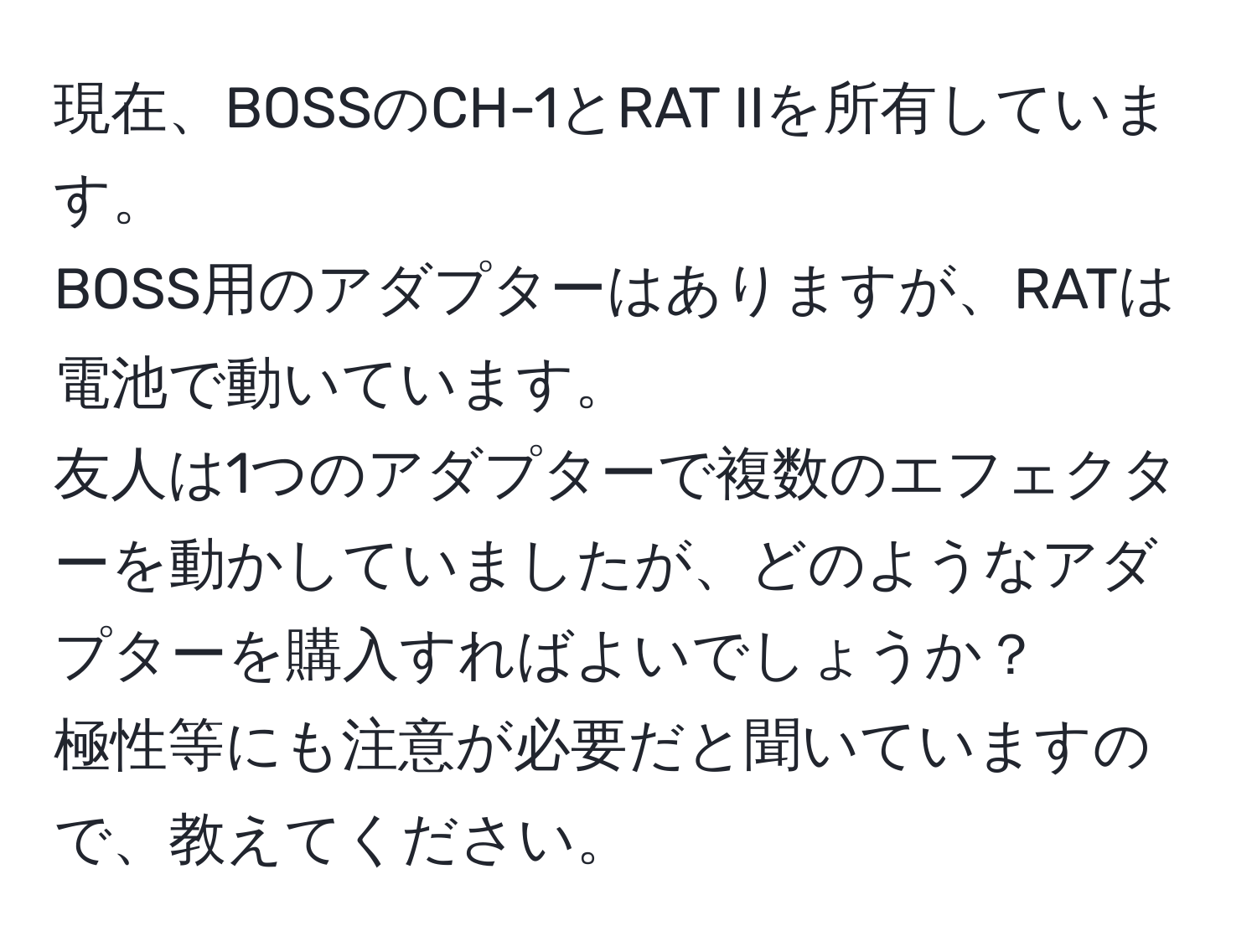 現在、BOSSのCH-1とRAT IIを所有しています。  
BOSS用のアダプターはありますが、RATは電池で動いています。  
友人は1つのアダプターで複数のエフェクターを動かしていましたが、どのようなアダプターを購入すればよいでしょうか？  
極性等にも注意が必要だと聞いていますので、教えてください。