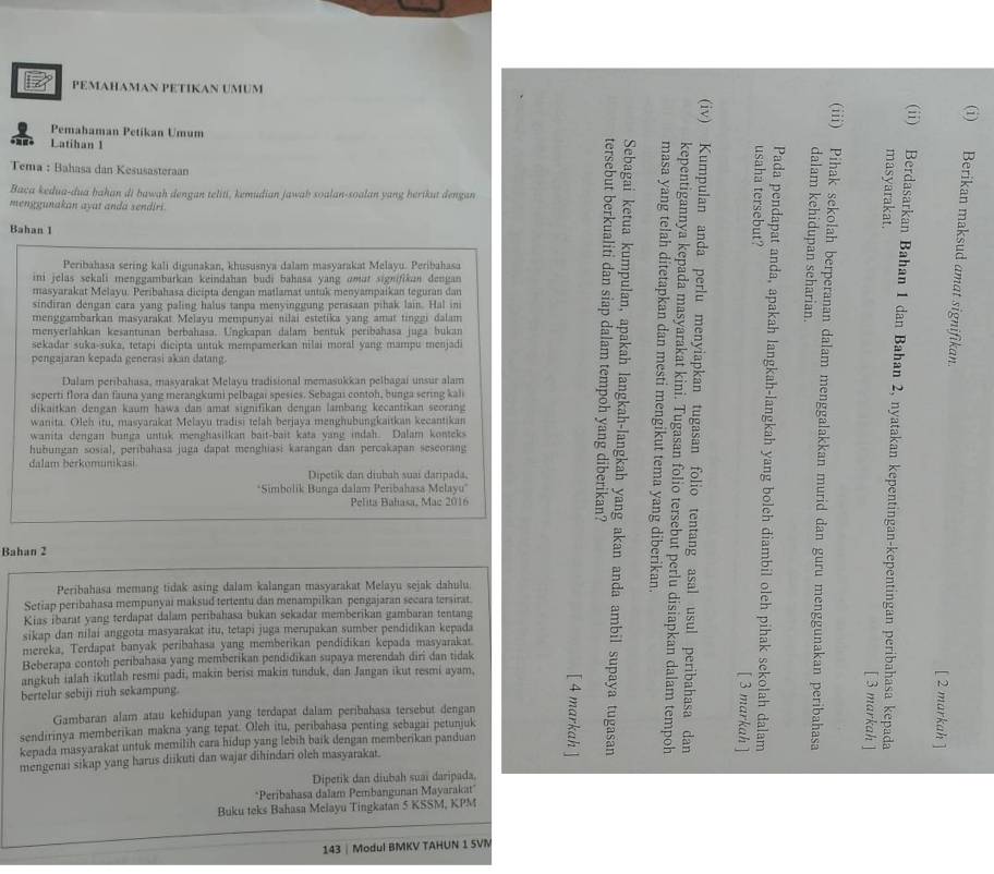 PEMAHAMAN PÉTÍKAN UMUM
Pemahaman Petikan Umum
Latiban 1
Tema : Bahașa dan Kesusasteraan
Baca kedua-dua bahan di bawah dengan teliti, kemudian jawab soalan-soalan yang herikut dengan 
menggunakan ayat anda sendiri.
Bahan 1
Peribahasa sering kali digunakan, khususnya dalam masyarakat Melayu. Peribahasa
ini jelas sekali menggambarkan keindahan budi bahasa yang omut signifikun dengan 
B 5
5 :
masyarakat Melayu. Peribahasa dicipta dengan matlamat untuk menyampaikan teguran dan
sindiran dengan cara yang paling halus tanpa menyinggung perasaan pihak lain. Hal in
menggambarkan masyarakat Melayu mempunyai nilai estetika yang amat tinggi dalam
5
sekadar suka-suka, tetapi dicipta untuk mempamerkan nilai moral yang mampu menjadi : ε
menyerlahkan kesantunan berbahasa. Ungkapan dalam bentuk peribahasa juga bukan
pengajaran kepada generasi akan datang.
te
Dalam peribahasa, masyarakat Melayu tradisional memasukkan pelbagai unsur alam
seperti flora dan fauna yang merangkumi pelbagai spesies. Sebagai contoh, bunga sering kali
dikaitkan dengan kaum hawa dan amat signifikan dengan lambang kecantikan seorang
wanita. Oleh itu, masyarakat Melayu tradisi telah berjaya menghubungkaitkan kecantikan
=
<
wanita dengan bunga untuk menghasilkan bait-bait kata yang indah. Dalam konteks
hubungan sosial, peribahasa juga dapat menghiasi karangan dan percakapan seseorang
dalam berkomunikasi
Dipetik dan diubah suai daripada,
*Simbolik Bunga dalam Peribahasa Melayu'
 B
Pelita Bahasa, Mac 2016
Bahan 2
~
Peribahasa memang tidak asing dalam kalangan masyarakat Melayu sejak dahulu.
Setiap peribahasa mempunyai maksud tertentu dan menampilkan pengajaran secara tersirat.
Kias ibarat yang terdapat dalam peribahasa bukan sekadar memberikan gambaran tentang
sikap dan nilai anggota masyarakat itu, tetapi juga merupakan sumber pendidikan kepada
mereka, Terdapat banyak peribahasa yang memberikan pendidikan kepada masyarakar
Beberapa contoh peribahasa yang memberikan pendidikan supaya merendah diri dan tidak
angkuh ialah ikutlah resmi padi, makin berisi makin tunduk, dan Jangan ikut resmi ayam.
—
bertelur sebiji riuh sekampung.
Gambaran alam atau kehidupan yang terdapat dalam peribahasa tersebut dengan
sendirinya memberikan makna yang tepat. Oleh itu, peribahasa penting sebagai petunjuk
kepada masyarakat untuk memilih cara hidup yang lebih baik dengan memberikan panduan
:
mengenai sikap yang harus diikuti dan wajar dihindari oleh masyarakat.
Dipetik dan diubah suai daripada,
*Peribahasa dalam Pembangunan Mayarakat'
Buku teks Bahasa Melayu Tingkatan 5 KSSM, KPM
143 | Modul BMKV TAHUN 1 SVM