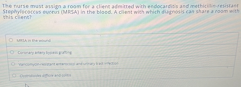 The nurse must assign a room for a client admitted with endocarditis and methicillin-resistant
Staphylococcus aureus (MRSA) in the blood. A client with which diagnosis can share a room with
this client?
MRSA in the wound
Coronary artery bypass grafting
Vancomycin-resistant enterococci and urinary tract infection
Clostridioides difficile and colitis