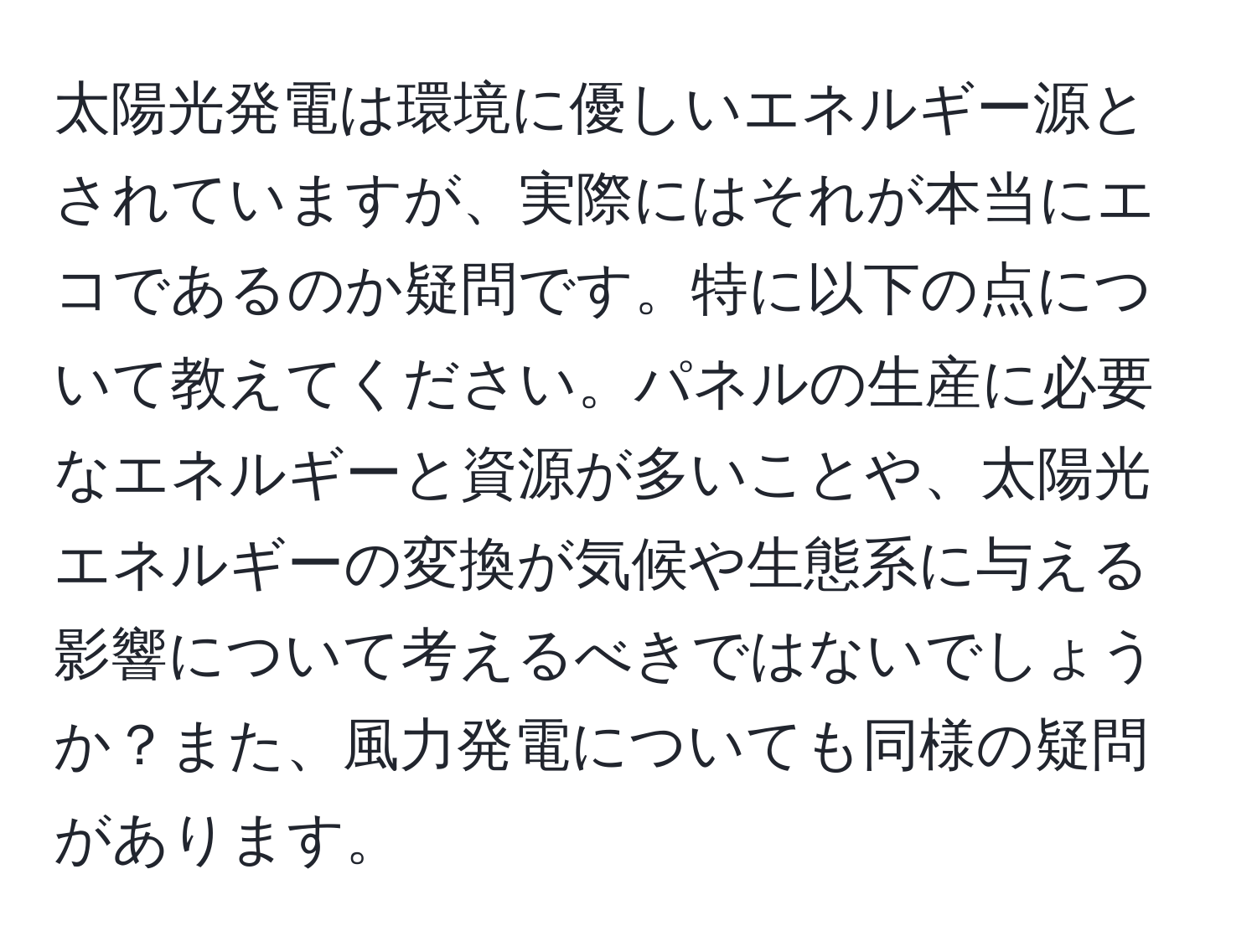 太陽光発電は環境に優しいエネルギー源とされていますが、実際にはそれが本当にエコであるのか疑問です。特に以下の点について教えてください。パネルの生産に必要なエネルギーと資源が多いことや、太陽光エネルギーの変換が気候や生態系に与える影響について考えるべきではないでしょうか？また、風力発電についても同様の疑問があります。