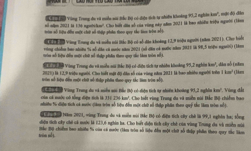 ờ ậ nờ Vùng Trung du và miền núi Bắc Bộ có diện tích tự nhiên khoảng 95,2 nghìn km^2 , mật độ dân
số năm 2021 là 136 người/km². Cho biết dân số của vùng này năm 2021 là bao nhiêu triệu người (làm
tròn số liệu đến một chữ số thập phân theo quy tắc làm tròn số).
ờ Ch đn Vùng Trung du và miền núi Bắc Bộ có số dân khoảng 12,9 triệu người (năm 2021). Cho biết
vùng chiếm bao nhiều % số dân cả nước năm 2021 (số dân cả nước năm 2021 là 98,5 triệu người) (làm
tròn số liệu đến một chữ số thập phân theo quy tắc làm tròn số).
u  ế Độ Vùng Trung du và miền núi Bắc Bộ có diện tích tự nhiên khoảng 95,2 nghìn km^2 , dân số (năm
2021) là 12,9 triệu người. Cho biết mật độ dân số của vùng năm 2021 là bao nhiêu người trên 1km^2 (làm
trởn số liệu đến một chữ số thập phân theo quy tắc làm tròn số).
u    Vùng Trung du và miền núi Bắc Bộ có diện tích tự nhiên khoảng 95,2 nghìn km^2. Vùng đất
của cả nước có tổng diện tích là 331236km^2 F. Cho biết vùng Trung du và miền núi Bắc Bộ chiếm bao
nhiều % diện tích cả nước (làm tròn số liệu đến một chữ số thập phân theo quý tắc làm tròn số).
ăo Năm 2021, vùng Trung du và miền núi Bắc Bộ có diện tích cây chè là 99,1 nghìn ha; tổng
diện tích cây chè cả nước là 123,6 nghìn ha. Cho biết diện tích cây chè của vùng Trung du và miền núi
Bắc Bộ chiếm bao nhiêu % của cả nước (làm tròn số liệu đến một chữ số thập phân theo quy tắc làm
tròn số).