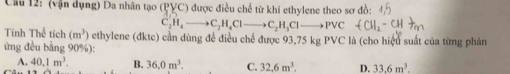 (vận dụng) Da nhân tạo (PVC) được điều chế từ khí ethylene theo sơ đồ:
C_2HH_4to C_2H_4Clto C_2H_3Clto Pvee C 
Tính Thể tích (m^3) ethylene (đktc) cần dùng để điều chế được 93,75 kg PVC là (cho hiệu suất của từng phản
ứng đều bằng 90%):
A. 40.1m^3. B. 36,0m^3. C. 32,6m^3. D. 33,6m^3.