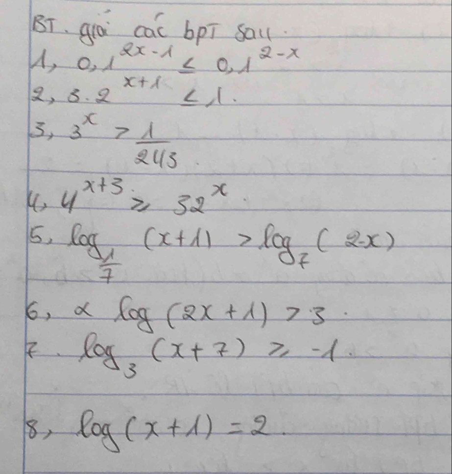 BT、qá cac bpī sa
0.1^(2x-1)≤ 0.1^(2-x)
8, 3· 2^(x+1)≤ 1
5, 3^x> 1/243 
K. 4^(x+3)≥slant 32^x
5, log _ 1/7 (x+1)>log _7(2-x)
6, xlog (2x+1)>3
log _3(x+7)≥slant -1
8, log (x+1)=2.