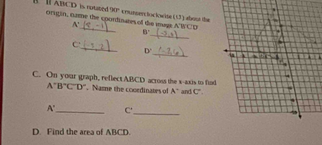 ABCD is rotated 90° counterc lockwise (O) about the 
origin, name the coordinates of the image A'B'C'D'
A'
_
B'
_
C ' 
_
D'
C. On your graph, reflect ABCD across the x-axis to find
A''B''C''D'' ”. Name the coordinates of A'' and C°.
A' _
C'
_ 
D. Find the area of ABCD.