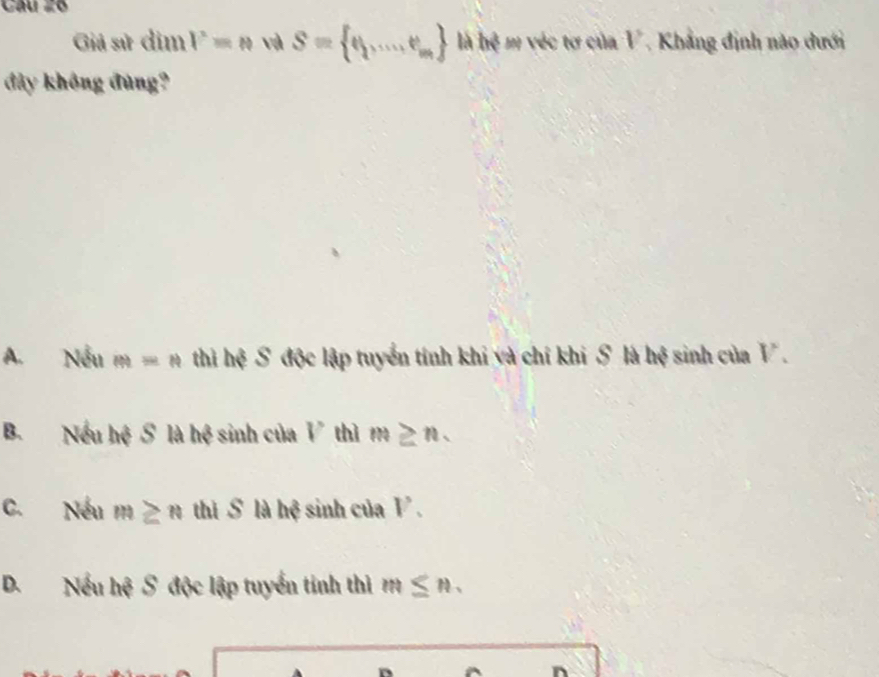 Câu 2ó
Giả sử dim V=N và S= q,...,e_m là he E véc tơ của V Khẳng định nào dưới
đây không đùng?
A. Nếu m=n thì hệ S độc lập tuyển tính khi và chỉ khi S là hệ sinh của V.
B. Nếu hệ S là hệ sinh của V thì m≥ n.
C. Nếu m≥ n thì S là hệ sinh của V.
D. Nếu hệ S độc lập tuyển tính thì m≤ n.