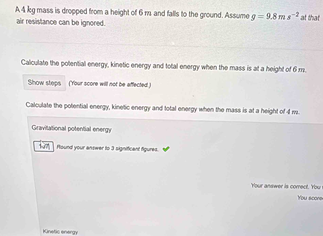 A 4 kg mass is dropped from a height of 6 m and falls to the ground. Assume g=9.8ms^(-2) at that 
air resistance can be ignored. 
Calculate the potential energy, kinetic energy and total energy when the mass is at a height of 6m. 
Show steps (Your score will not be affected.) 
Calculate the potential energy, kinetic energy and total energy when the mass is at a height of 4 m. 
Gravitational potential energy 
17| Round your answer to 3 significant figures. 
Your answer is correct. You 
You score 
Kinetic energy