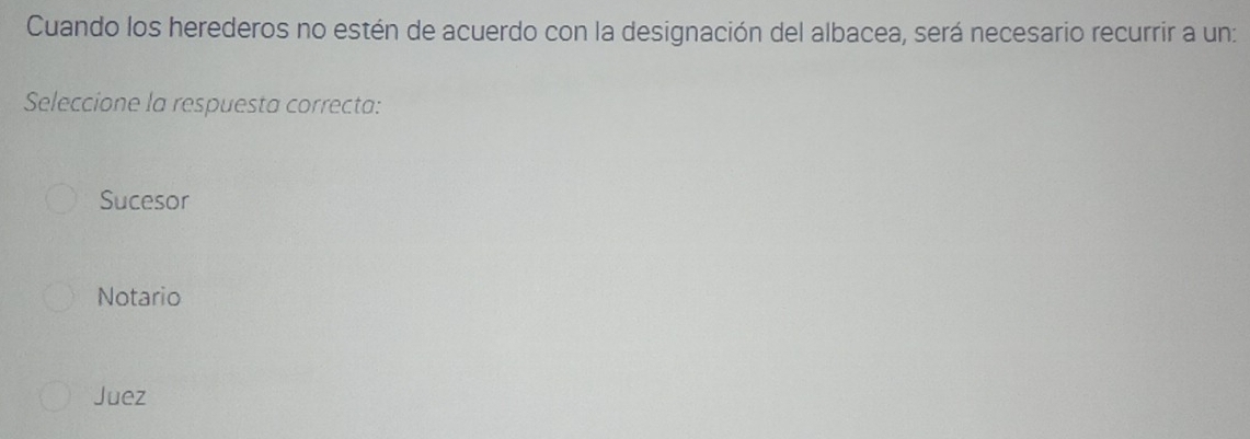 Cuando los herederos no estén de acuerdo con la designación del albacea, será necesario recurrir a un:
Seleccione la respuesta correcta:
Sucesor
Notario
Juez