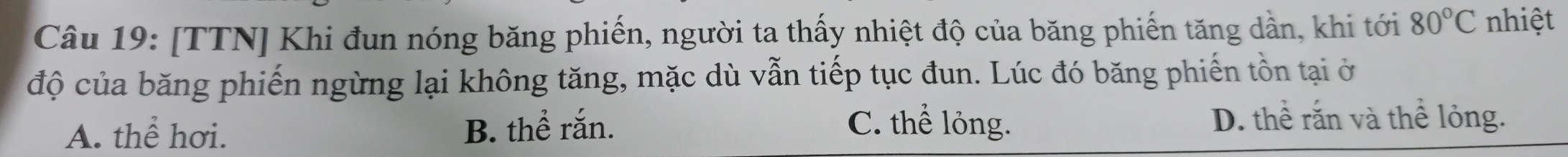 [TTN] Khi đun nóng băng phiến, người ta thấy nhiệt độ của băng phiến tăng dần, khi tới 80°C nhiệt
độ của băng phiến ngừng lại không tăng, mặc dù vẫn tiếp tục đun. Lúc đó băng phiến tồn tại ở
A. thể hơi. B. thể rắn. C. thể lỏng.
D. thể rắn và thể lỏng.