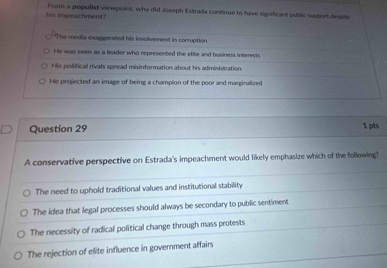 From a populist viewpoint, why did Joseph Estrada continue to have significant public support despite
his impeachment?
The media exaggerated his involvement in corruption
He was seen as a leader who represented the elite and business interests
His political rivals spread misinformation about his administration
He projected an image of being a champion of the poor and marginalized
Question 29 1 pts
A conservative perspective on Estrada's impeachment would likely emphasize which of the following?
The need to uphold traditional values and institutional stability
The idea that legal processes should always be secondary to public sentiment
The necessity of radical political change through mass protests.
The rejection of elite influence in government affairs