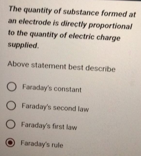 The quantity of substance formed at
an electrode is directly proportional
to the quantity of electric charge
supplied .
Above statement best describe
Faraday's constant
Faraday's second law
Faraday's first law
Faraday's rule