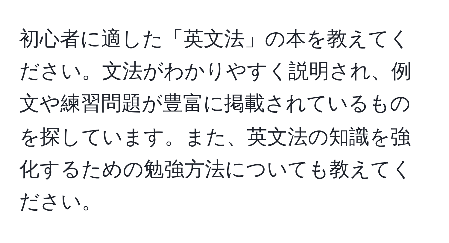 初心者に適した「英文法」の本を教えてください。文法がわかりやすく説明され、例文や練習問題が豊富に掲載されているものを探しています。また、英文法の知識を強化するための勉強方法についても教えてください。