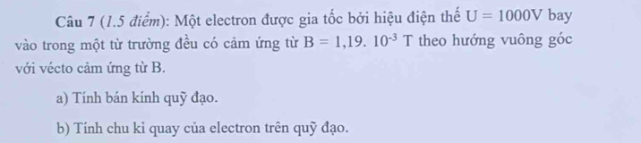 Một electron được gia tốc bởi hiệu điện thế U=1000V bay 
vào trong một từ trường đều có cảm ứng từ B=1,19.10^(-3)T theo hướng vuông góc 
với vécto cảm ứng từ B. 
a) Tính bán kính quỹ đạo. 
b) Tính chu kì quay của electron trên quỹ đạo.