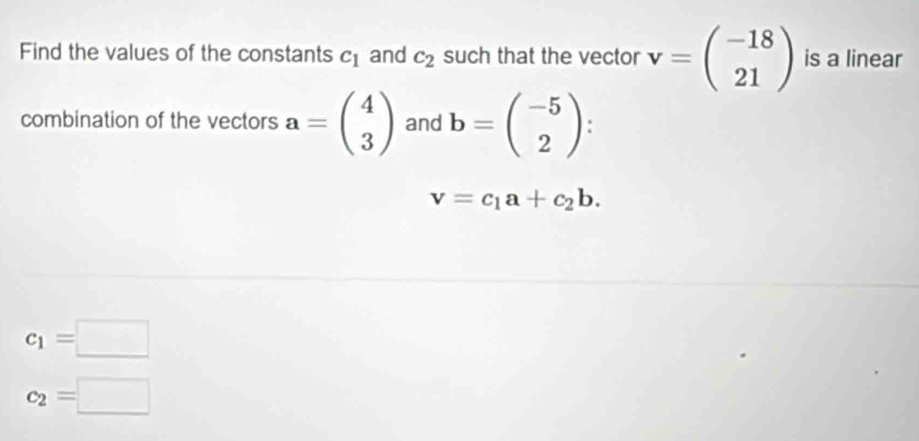 Find the values of the constants c_1 and c_2 such that the vector v=beginpmatrix -18 21endpmatrix is a linear 
combination of the vectors a=beginpmatrix 4 3endpmatrix and b=beginpmatrix -5 2endpmatrix I
v=c_1a+c_2b.
c_1=□
c_2=□