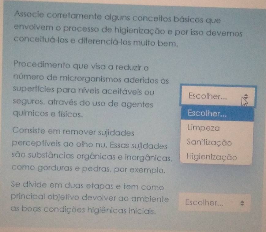 Associe corretamente alguns conceitos básicos que
envolvem o processo de higienização e por isso devemos
conceituá-los e diferenciá-los muito bem.
Procedimento que visa a reduzir o
número de microrganismos aderidos às
superfícies para níveis aceitáveis ou Escolher...
seguros, através do uso de agentes
químicos e físicos.
Escolher...
Limpeza
Consiste em remover sujidades
perceptíveis ao olho nu. Essas sujidades Sanitização
são substâncias orgânicas e inorgânicas, Higienização
como gorduras e pedras, por exemplo.
Se divide em duas etapas e tem como
principal objetivo devolver ao ambiente Escolher...
as boas condições higiênicas iniciais.