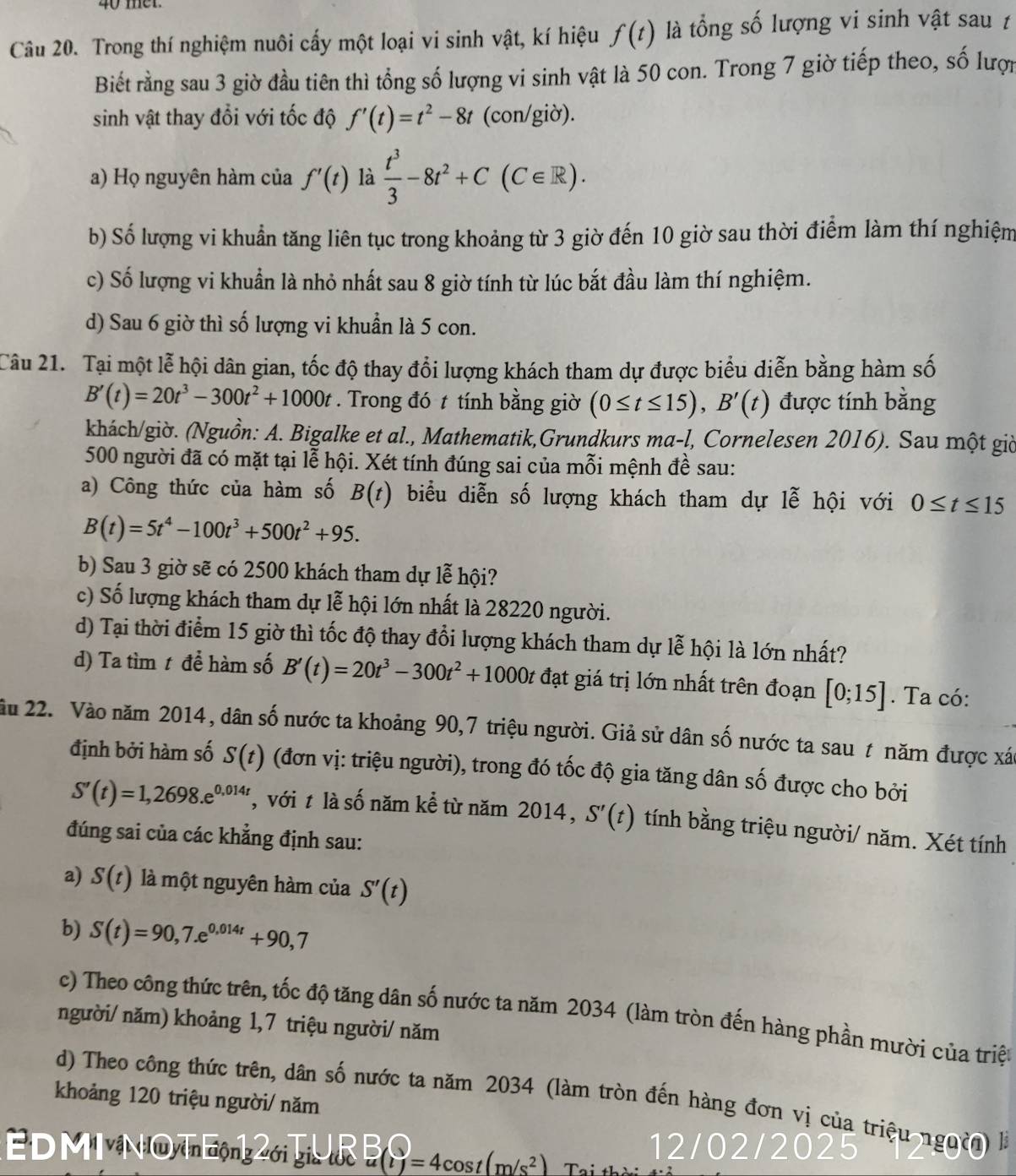 Trong thí nghiệm nuôi cấy một loại vi sinh vật, kí hiệu f(t) là tổng số lượng vi sinh vật sau t
Biết rằng sau 3 giờ đầu tiên thì tổng số lượng vi sinh vật là 50 con. Trong 7 giờ tiếp theo, số lượ
sinh vật thay đổi với tốc độ f'(t)=t^2-8t (con/giờ).
a) Họ nguyên hàm của f'(t) là  t^3/3 -8t^2+C(C∈ R).
b) Số lượng vi khuẩn tăng liên tục trong khoảng từ 3 giờ đến 10 giờ sau thời điểm làm thí nghiệm
c) Số lượng vi khuẩn là nhỏ nhất sau 8 giờ tính từ lúc bắt đầu làm thí nghiệm.
d) Sau 6 giờ thì số lượng vi khuẩn là 5 con.
Câu 21. Tại một lễ hội dân gian, tốc độ thay đổi lượng khách tham dự được biểu diễn bằng hàm số
B'(t)=20t^3-300t^2+1000t. Trong đó t tính bằng giờ (0≤ t≤ 15),B'(t) được tính bằng
khách/giờ. (Nguồn: A. Bigalke et al., Mathematik,Grundkurs ma-l, Cornelesen 2016). Sau một giờ
500 người đã có mặt tại lễ hội. Xét tính đúng sai của mỗi mệnh đề sau:
a) Công thức của hàm số B(t) biểu diễn số lượng khách tham dự lễ hội với 0≤ t≤ 15
B(t)=5t^4-100t^3+500t^2+95.
b) Sau 3 giờ sẽ có 2500 khách tham dự lễ hội?
c) Số lượng khách tham dự lễ hội lớn nhất là 28220 người.
d) Tại thời điểm 15 giờ thì tốc độ thay đổi lượng khách tham dự lễ hội là lớn nhất?
d) Ta tìm t để hàm số B'(t)=20t^3-300t^2+1000t đạt giá trị lớn nhất trên đoạn [0;15]. Ta có:
ầu 22. Vào năm 2014, dân số nước ta khoảng 90,7 triệu người. Giả sử dân số nước ta sau t năm được xác
định bởi hàm số S(t) (đơn vị: triệu người), trong đó tốc độ gia tăng dân số được cho bởi
S'(t)=1,2698.e^(0,014t) , với t là số năm kể từ năm 2014, S'(t) tính bằng triệu người/ năm. Xét tính
đúng sai của các khẳng định sau:
a) S(t) là một nguyên hàm của S'(t)
b) S(t)=90,7.e^(0,014t)+90,7
c) Theo công thức trên, tốc độ tăng dân số nước ta năm 2034 (làm tròn đến hàng phần mười của triệu
người/ năm) khoảng 1,7 triệu người/ năm
khoảng 120 triệu người/ năm
d) Theo công thức trên, dân số nước ta năm 2034 (làm tròn đến hàng đơn vị của triệu nguờn) là
EDM NOTE2 UR (v_f=4cos t(m/s^2)