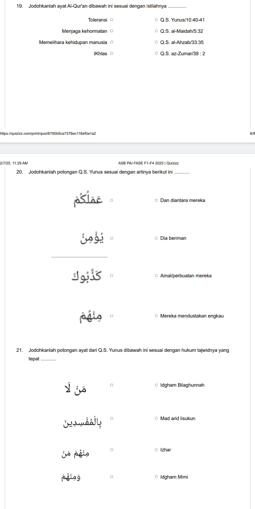 Jodohkanlah ayat Al-Qur'an dibawah ini sesuai dengan istilahnya_
Toleransi Q.S. Yunus/10:40-41
Menjaga kehormatan Q.S. al-Maidah/5:32
Memelihara kehidupan manusia Q.S. al-Ahzab/33:35
IKhlas Q.S. az-Zumar/39 : 2
https://quizizz.com/print/quiz/6795b9ca7376ec118ef0a1a2
6/8
2/7/25, 11:29 AM ASB PAI FASE F1-F4 2025 | Quizizz
20. Jodohkanlah potongan Q.S. Yunus sesuai dengan artinya berikut ini
plac Dan diantara mereka
。 Dia beriman
dojis Amal/perbuatan mereka
páio * Mereka mendustakan engkau
21. Jodohkanlah potongan ayat dari Q.S. Yunus dibawah ini sesuai dengan hukum tajwidnya yang
tepat_
j jó
Idgham Bilaghunnah
Enaudally
Mad arid lisukun
jó pgio 0
o Izhar
pgiog 0 Idgham Mimi