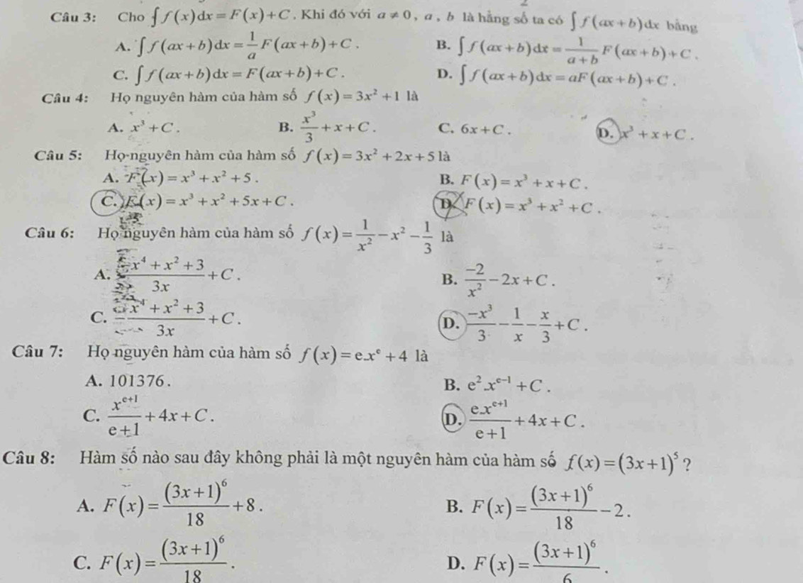 Cho ∈t f(x)dx=F(x)+C , Khi đó với a!= 0,a,b là hằng số ta có ∈t f(ax+b)dx bằng
A. ∈t f(ax+b)dx= 1/a F(ax+b)+C. B. ∈t f(ax+b)dx= 1/a+b F(ax+b)+C.
C. ∈t f(ax+b)dx=F(ax+b)+C. D. ∈t f(ax+b)dx=aF(ax+b)+C.
Câu 4: Họ nguyên hàm của hàm số f(x)=3x^2+11lambda
A. x^3+C. B.  x^3/3 +x+C. C. 6x+C.
D. x^3+x+C.
Câu 5: Họ-nguyên hàm của hàm số f(x)=3x^2+2x+5 là
A. -F(x)=x^3+x^2+5. B. F(x)=x^3+x+C.
C. E(x)=x^3+x^2+5x+C. D F(x)=x^3+x^2+C.
Câu 6: Họ nguyên hàm của hàm số f(x)= 1/x^2 -x^2- 1/3  là
A.  x/3x +x^2+33x+C.  (-2)/x^2 -2x+C.
B.
C.  (x^2+x^2+3)/x-3x +C.  (-x^3)/3 - 1/x - x/3 +C.
D.
Câu 7: Họ nguyên hàm của hàm số f(x)=ex^e+4 là
A. 101376.
B. e^2x^(e-1)+C.
C.  (x^(e+1))/e+1 +4x+C.  (ex^(e+1))/e+1 +4x+C.
D.
Câu 8: Hàm số nào sau đây không phải là một nguyên hàm của hàm số f(x)=(3x+1)^5 ?
A. F(x)=frac (3x+1)^618+8. F(x)=frac (3x+1)^618-2.
B.
C. F(x)=frac (3x+1)^618. F(x)=frac (3x+1)^66.
D.