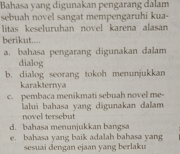 Bahasa yang digunakan pengarang dalam
sebuah novel sangat mempengaruhi kua-
litas keseluruhan novel karena alasan
berikut....
a. bahasa pengarang digunakan dalam
dialog
b. dialog seorang tokoh menunjukkan
karakternya
c. pembaca menikmati sebuah novel me-
lalui bahasa yang digunakan dalam
novel tersebut
d. bahasa menunjukkan bangsa
e. bahasa yang baik adalah bahasa yang
sesuai dengan ejaan yang berlaku