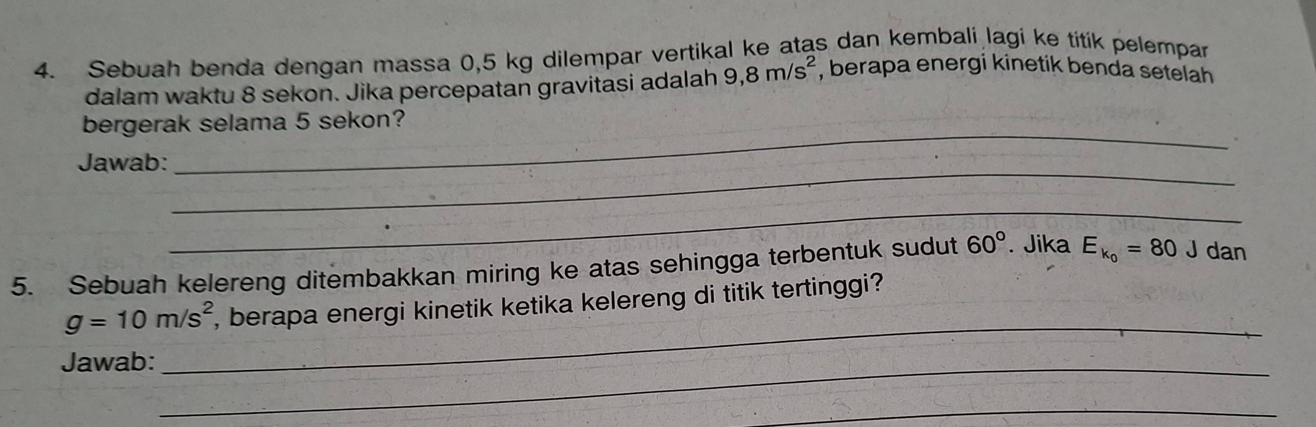 Sebuah benda dengan massa 0,5 kg dilempar vertikal ke atas dan kembali lagi ke títik pelempar 
dalam waktu 8 sekon. Jika percepatan gravitasi adalah 9,8m/s^2
, berapa energi kinetik benda setelah 
_ 
bergerak selama 5 sekon? 
_ 
Jawab: 
_ 
5. Sebuah kelereng ditembakkan miring ke atas sehingga terbentuk sudut 60°. Jika E_k_0=80 J dan
g=10m/s^2 , berapa energi kinetik ketika kelereng di titik tertinggi? 
Jawab:_ 
_ 
_