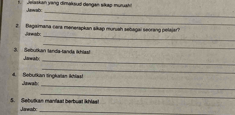 Jelaskan yang dimaksud dengan sikap muruah! 
Jawab: 
_ 
_ 
2. Bagaimana cara menerapkan sikap muruah sebagai seorang pelajar? 
_ 
Jawab: 
_ 
3. Sebutkan tanda-tanda ikhlas! 
_ 
Jawab: 
_ 
4. Sebutkan tingkatan ikhlas! 
_ 
Jawab: 
_ 
5. Sebutkan manfaat berbuat ikhlas! 
_ 
Jawab: