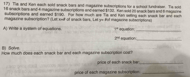 Tia and Ken each sold snack bars and magazine subscriptions for a school fundraiser. Tia sold
16 snack bars and 4 magazine subscriptions and earned $132. Ken sold 20 snack bars and 6 magazine 
subscriptions and earned $190. For how much are Tia and Ken selling each snack bar and each 
magazine subscription? (Let x=# of snack bars, Let y= #of magazine subscriptions) 
A) Write a system of equations. 1^(st) equation:_
2^(nd) equation:_ 
B) Solve. 
How much does each snack bar and each magazine subscription cost? 
price of each snack bar:_ 
price of each magazine subscription:_