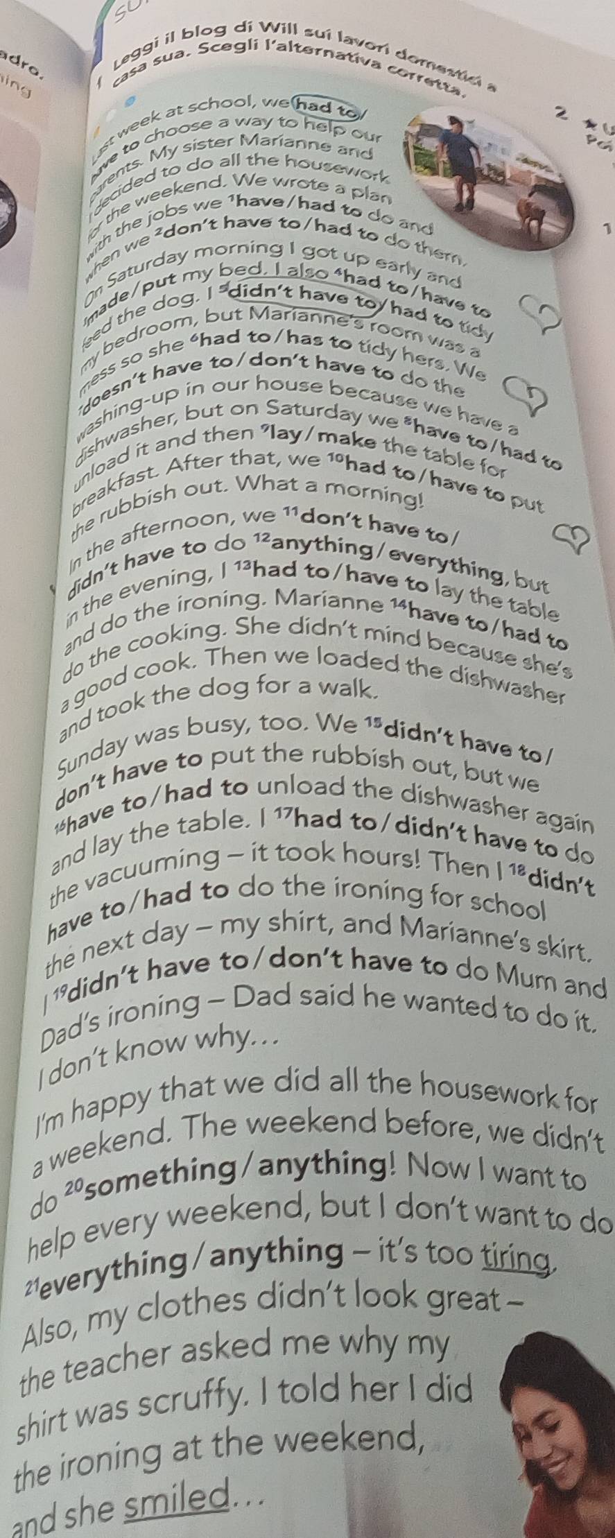 SL
Leggi il blog di Will suí lavorí domestici a
dra.
ing
casa sua. Scegli l'alternativa corretta.
st week at school, we had to
ve to choose a way to help our
or the weekend. We wrote a plan
with the jobs we 1have/had to do and
1
when we ²don't have to/had to do them.
O Saturday morning I got up early and
imade/put my bed. I also *had to/have to
eed the dog. I "didn't have toy had to tidy
my bedroom, but Marianne's room was a
mess so she “had to/ has to tidy hers. We
doesn't have to/don't have to do  the
washing-up in our house because we have a
dishwasher, but on Saturday we *have to/had to
nload it and then "lay/make the table fo
breakfast. After that, we 1 had to/have to put
the rubbish out. What a morning!
In the afternoon, we 11don't have to
didn't have to do ¹²anything/everything, but
in the evening, I 1had to/have to lay the table
and do the ironing. Marianne 1have to/had to
do the cooking. She didn't mind because she's
a good cook. Then we loaded the dishwasher
and took the dog for a walk.
Sunday was busy, too. We 1*didn't have to/
don’t have to put the rubbish out, but we
*have to/had to unload the dishwasher again
and lay the table. I 1had to/didn't have to do
the vacuuming - it took hours! Then I 18. didn't
have to/had to do the ironing for school
the next day - my shirt, and Marianne's skirt.
I didn't have to/don't have to do Mum and
Dad's ironing - Dad said he wanted to do it.
I don’t know why. . .
I'm happy that we did all the housework for
a weekend. The weekend before, we didn't
do ²something/anything! Now I want to
help every weekend, but I don’t want to do
* everything / anything - it's too tiring
Also, my clothes didn’t look great -
the teacher asked me why my
shirt was scruffy. I told her I did
the ironing at the weekend,
and she smiled...