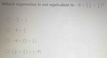 Which expression is not equivalent to -6* ( 1/3 + 1/3 ) ?
- 6/3 + 1/3 
-6*  2/3 
-6* (2*  1/3 )
( 1/3 + 1/3 )* (-6)