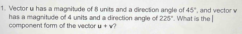 Vector u has a magnitude of 8 units and a direction angle of 45° , and vector v
has a magnitude of 4 units and a direction angle of 225°. What is the 
component form of the vector u+v ?