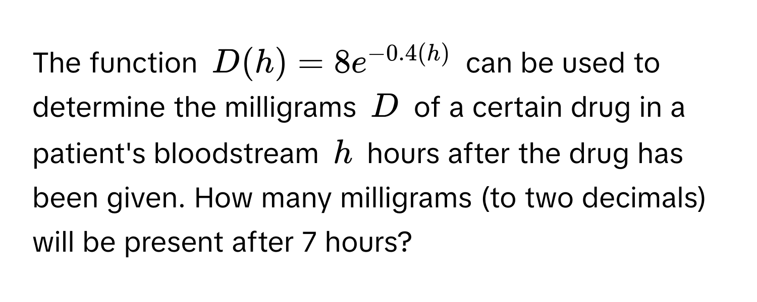 The function $D(h) = 8e^(-0.4(h))$ can be used to determine the milligrams $D$ of a certain drug in a patient's bloodstream $h$ hours after the drug has been given. How many milligrams (to two decimals) will be present after 7 hours?