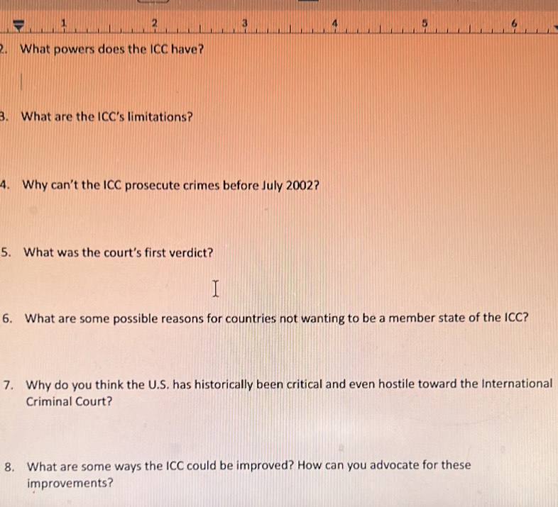 1
2
3
4
5
6
2. What powers does the ICC have? 
3. What are the ICC's limitations? 
4. Why can’t the ICC prosecute crimes before July 2002? 
5. What was the court’s first verdict? 
6. What are some possible reasons for countries not wanting to be a member state of the ICC? 
7. Why do you think the U.S. has historically been critical and even hostile toward the International 
Criminal Court? 
8. What are some ways the ICC could be improved? How can you advocate for these 
improvements?