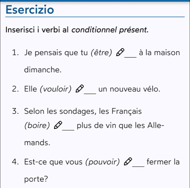 Esercizio 
Inserisci i verbi al conditionnel présent. 
_ 
1. Je pensais que tu (être) I à la maison 
dimanche. 
2. Elle (vouloir) _un nouveau vélo. 
3. Selon les sondages, les Français 
_ 
(boire) plus de vin que les Alle- 
mands. 
4. Est-ce que vous (pouvoir) §_ fermer la 
porte?