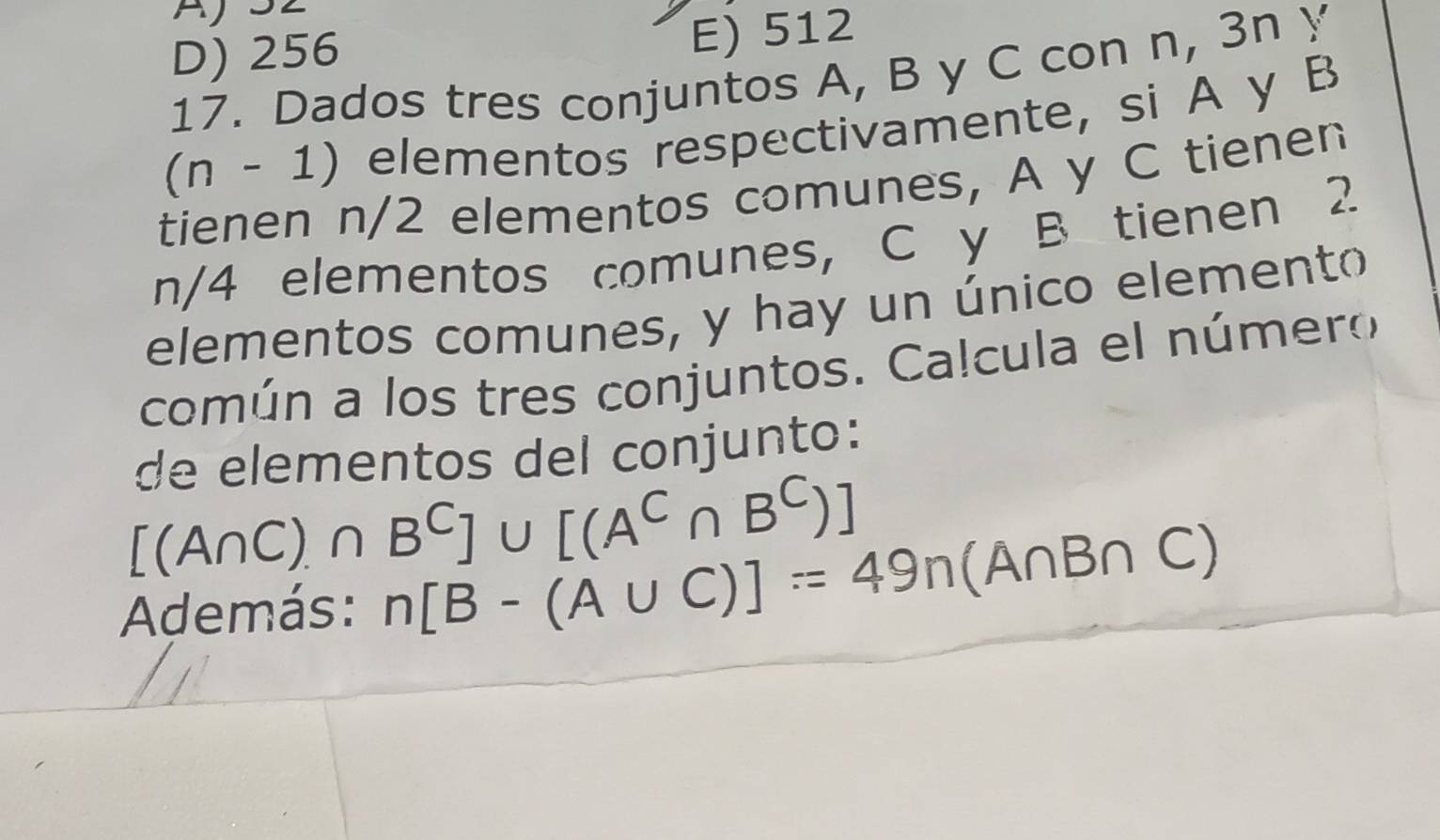 AjS2
D) 256 E) 512
17. Dados tres conjuntos A, B y C con n, 3n y
(n-1) elementos respectivamente, si A y B
tienen n/2 elementos comunes, A y C tienen
n/4 elementos comunes, C y B tienen 2
elementos comunes, y hay un único elemento
común a los tres conjuntos. Calcula el número
de elementos del conjunto:
[(A∩ C)∩ B^C]∪ [(A^C∩ B^C)]
Además: n[B-(A∪ C)]=49n(A∩ B∩ C)