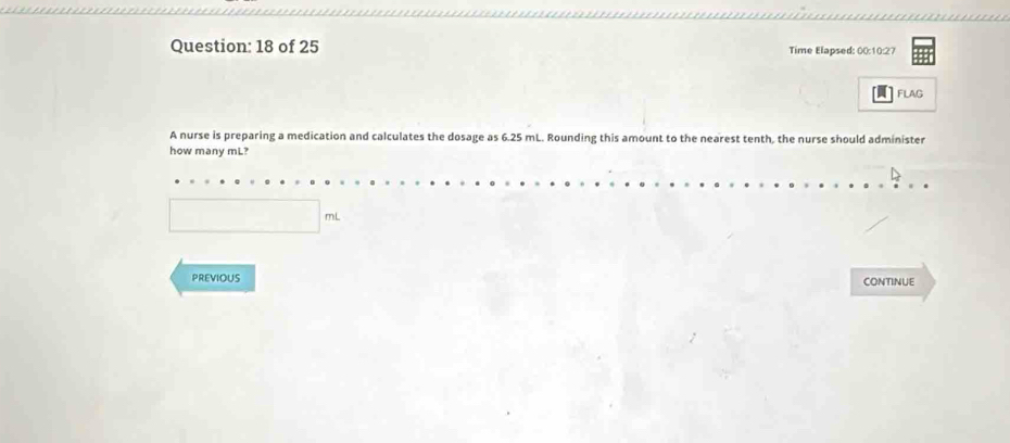 of 25 Time Elapsed: 00:10:27 
FLAG 
A nurse is preparing a medication and calculates the dosage as 6.25 mL. Rounding this amount to the nearest tenth, the nurse should administer 
how many mL? 
PREVIOUS CONTINUE