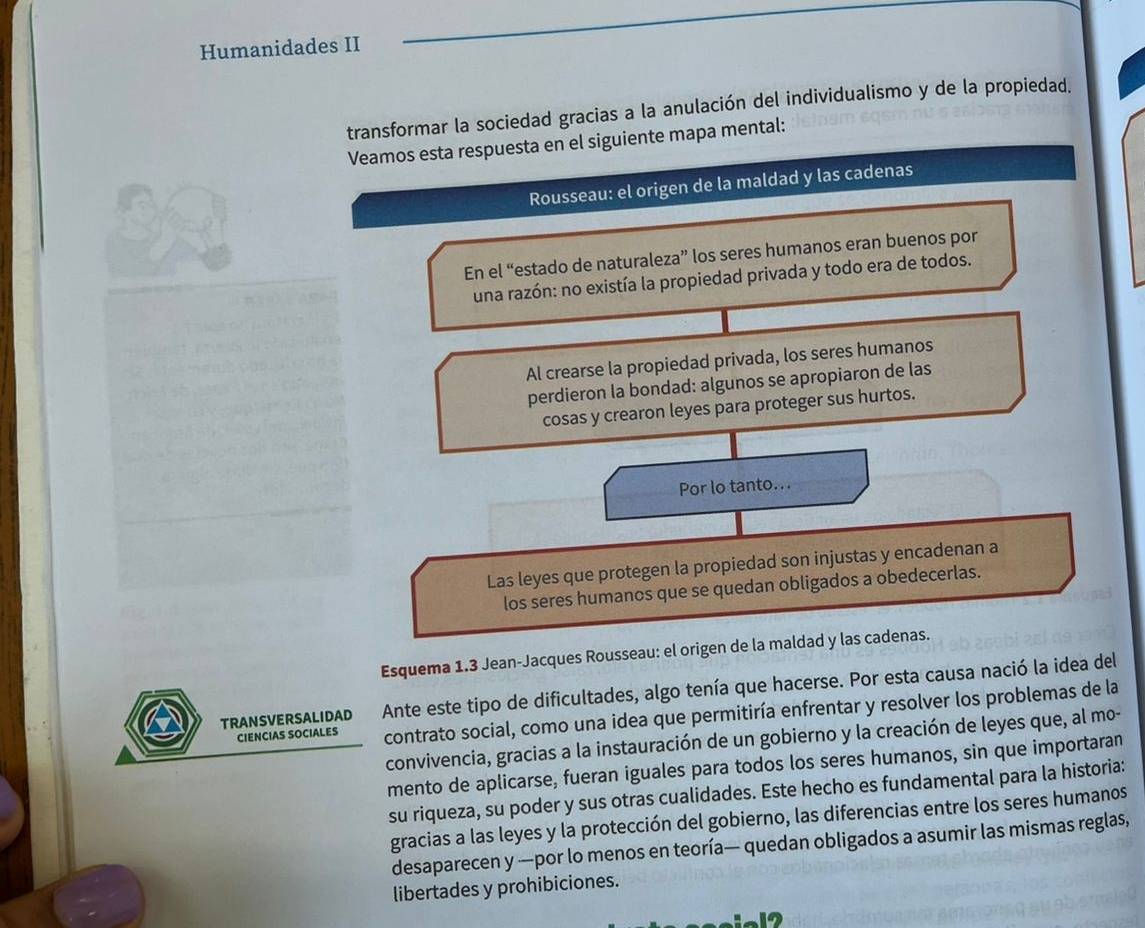 Humanidades II 
transformar la sociedad gracias a la anulación del individualismo y de la propiedad. 
Veamos esta respuesta en el siguiente mapa mental: 
Rousseau: el origen de la maldad y las cadenas 
En el “estado de naturaleza” los seres humanos eran buenos por 
una razón: no existía la propiedad privada y todo era de todos. 
Al crearse la propiedad privada, los seres humanos 
perdieron la bondad: algunos se apropiaron de las 
cosas y crearon leyes para proteger sus hurtos. 
Por lo tanto. . . 
Las leyes que protegen la propiedad son injustas y encadenan a 
los seres humanos que se quedan obligados a obedecerlas. 
Esquema 1.3 Jean-Jacques Rousseau: el origen de la maldad y las cadenas. 
TRANSVERSALIDAD Ante este tipo de dificultades, algo tenía que hacerse. Por esta causa nació la idea del 
CIENCIAS SOCIALES contrato social, como una idea que permitiría enfrentar y resolver los problemas de la 
convivencia, gracias a la instauración de un gobierno y la creación de leyes que, al mo- 
mento de aplicarse, fueran iguales para todos los seres humanos, sin que importaran 
su riqueza, su poder y sus otras cualidades. Este hecho es fundamental para la historia: 
gracias a las leyes y la protección del gobierno, las diferencias entre los seres humanos 
desaparecen y —por lo menos en teoría— quedan obligados a asumir las mismas reglas, 
libertades y prohibiciones. 
12