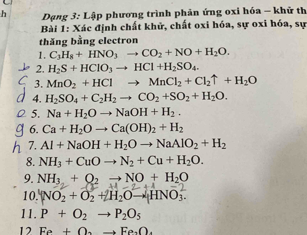 Dạng 3: Lập phương trình phản ứng oxi hóa - khử th 
Bài 1: Xác định chất khử, chất oxi hóa, sự oxi hóa, sự 
thăng bằng electron 
1. C_3H_8+HNO_3to CO_2+NO+H_2O. 
2. H_2S+HClO_3to HCl+H_2SO_4. 
3. MnO_2+HClto MnCl_2+Cl_2uparrow +H_2O
4. H_2SO_4+C_2H_2to CO_2+SO_2+H_2O. 
5. Na+H_2Oto NaOH+H_2. 
6. Ca+H_2Oto Ca(OH)_2+H_2
7. Al+NaOH+H_2Oto NaAlO_2+H_2
8. NH_3+CuOto N_2+Cu+H_2O. 
9. NH_3+O_2to NO+H_2O
10. NO₂ + O₂ + H₂O→ HNO₃. 
11. P+O_2to P_2O_5
12 Fe+O_2to Fe_2O_4