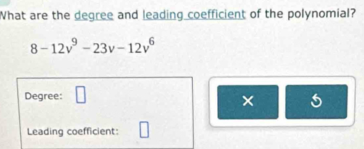 What are the degree and leading coefficient of the polynomial?
8-12v^9-23v-12v^6
Degree: □ 
× 
Leading coefficient: