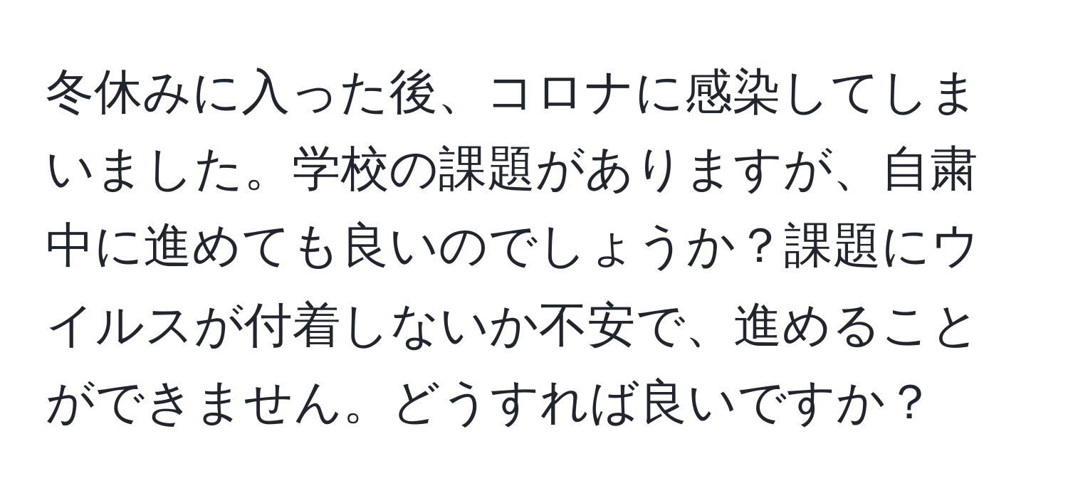 冬休みに入った後、コロナに感染してしまいました。学校の課題がありますが、自粛中に進めても良いのでしょうか？課題にウイルスが付着しないか不安で、進めることができません。どうすれば良いですか？