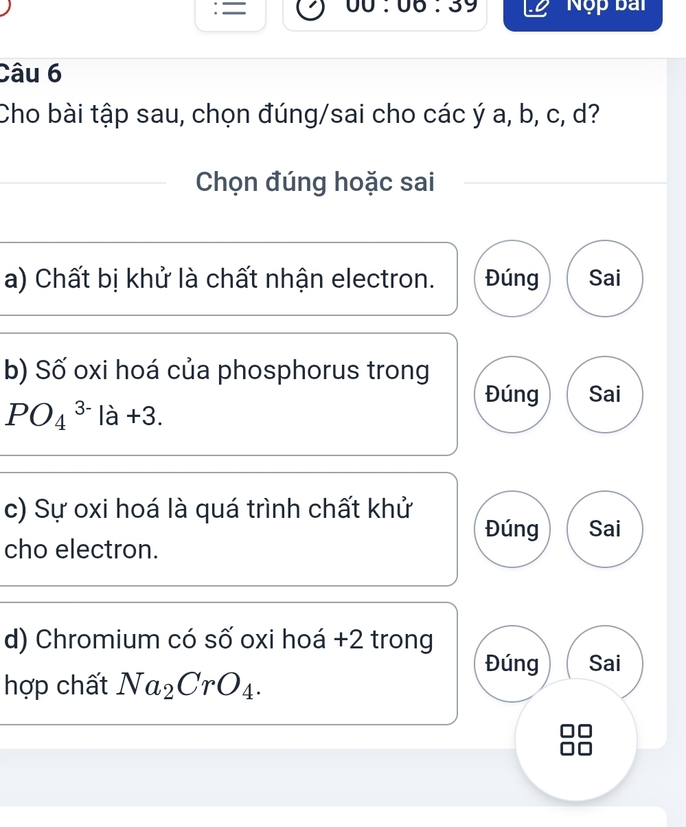 = 00:06:39 Nộp bài 
Câu 6 
Cho bài tập sau, chọn đúng/sai cho các ý a, b, c, d? 
Chọn đúng hoặc sai 
a) Chất bị khử là chất nhận electron. Đúng Sai 
b) Số oxi hoá của phosphorus trong 
Đúng Sai
PO_4^((3-)la+3. 
c) Sự oxi hoá là quá trình chất khử 
Đúng Sai 
cho electron. 
d) Chromium có số oxi hoá +2 trong 
Đúng Sai 
hợp chất Na_2)CrO_4.