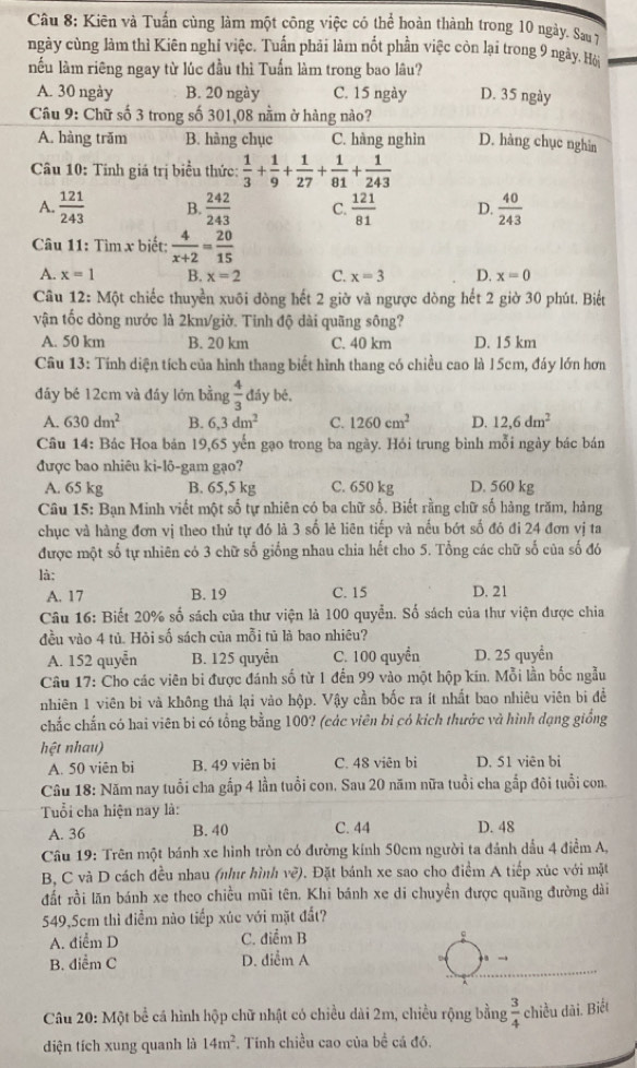 Kiên và Tuấn cùng làm một công việc có thể hoàn thành trong 10 ngày. Sau7
ngày cùng làm thì Kiên nghỉ việc. Tuấn phải làm nốt phần việc còn lại trong 9 ngày. Hội
nếu làm riêng ngay từ lúc đầu thì Tuấn làm trong bao lâu?
A. 30 ngày B. 20 ngày C. 15 ngày D. 35 ngày
Câu 9: Chữ số 3 trong số 301,08 nằm ở hàng nào?
A. hàng trăm B. hàng chục C. hàng nghìn D. hàng chục nghin
Câu 10: Tinh giá trị biểu thức:  1/3 + 1/9 + 1/27 + 1/81 + 1/243 
A.  121/243  B.  242/243  C.  121/81  D.  40/243 
Câu 11: Tìm x biết;  4/x+2 = 20/15 
A. x=1 B. x=2 C. x=3 D. x=0
Câu 12: Một chiếc thuyển xuối dòng hết 2 giờ và ngược dòng hết 2 giờ 30 phút. Biết
vận tốc dòng nước là 2km/giờ. Tinh độ dài quãng sông?
A. 50 km B. 20 km C. 40 km D. 15 km
Câu 13: Tính diện tích của hình thang biết hình thang có chiều cao là l 5cm, đáy lớn hơn
đáy bé 12cm và đáy lớn bằng  4/3  đáy bé,
A. 630dm^2 B. 6,3dm^2 C. 1260cm^2 D. 12,6dm^2
Câu 14: Bác Hoa bán 19,65 yến gạo trong ba ngày. Hói trung bình mỗi ngày bác bán
được bao nhiêu ki-lô-gam gạo?
A. 65 kg B. 65,5 kg C. 650 kg D. 560 kg
Câu 15: Bạn Minh viết một số tự nhiên có ba chữ số. Biết rằng chữ số hàng trăm, hàng
chục và hàng đơn vị theo thử tự đó là 3 số lẻ liên tiếp và nếu bót số đó đi 24 đơn vị ta
được một số tự nhiên có 3 chữ số giống nhau chia hết cho 5. Tổng các chữ số của số đó
là:
A. 17 B. 19 C. 15 D. 21
Câu 16: Biết 20% số sách của thư viện là 100 quyển. Số sách của thư viện được chia
đều vào 4 tù. Hỏi số sách của mỗi tū là bao nhiêu?
A. 152 quyễn B. 125 quyển C. 100 quyền D. 25 quyển
Câu 17: Cho các viên bi được đánh số từ 1 đến 99 vào một hộp kin. Mỗi lần bốc ngẫu
nhiên 1 viên bì và không thả lại vào hộp. Vậy cần bốc ra ít nhất bao nhiêu viên bi để
chắc chấn có hai viên bi có tổng bằng 100? (các viên bi có kích thước và hình dạng giống
hệt nhau)
A. 50 viên bi B. 49 viên bi C. 48 viên bi D. 51 viên bi
Câu 18: Năm nay tuổi cha gấp 4 lần tuổi con. Sau 20 năm nữa tuổi cha gắp đôi tuổi con.
Tuổi cha hiện nay là:
A. 36 B. 40 C. 44 D. 48
Câu 19: Trên một bánh xe hình tròn có đường kính 50cm người ta đánh dầu 4 điểm A,
B, C và D cách đều nhau (như hình về). Đặt bánh xe sao cho điểm A tiếp xúc với mặt
đất rồi lăn bánh xe theo chiều mũi tên. Khi bánh xe di chuyền được quãng đường dài
549,5cm thì điểm nào tiếp xúc với mặt đất?
A. điểm D C. điểm B
B. diểm C D. diểm A
Câu 20: Một bể cá hình hộp chữ nhật có chiều dài 2m, chiều rộng bằng  3/4  chiều dài. Biết
diện tích xung quanh là 14m^2 *. Tính chiều cao của bề cá đó.