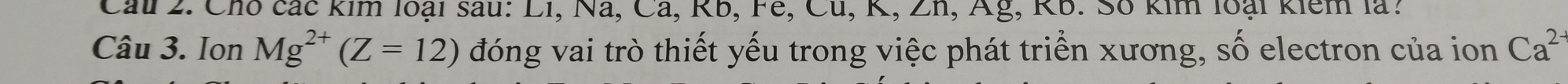 Chó các kim loại sau: Li, Na, Cả , KD, IE, CU, R, ∠ II 1, Ag, KB. 30 kin loại kiem là: 
Câu 3. Ion Mg^(2+)(Z=12) đóng vai trò thiết yếu trong việc phát triển xương, số electron của ion Ca^(2-)