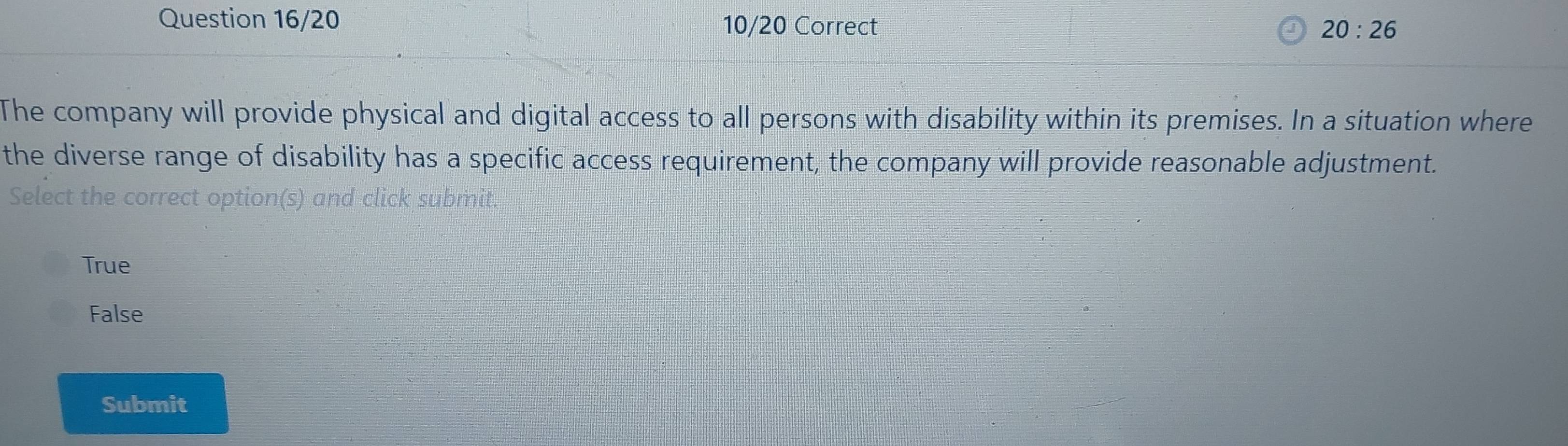 Question 16/20 10/20 Correct 20:26 
The company will provide physical and digital access to all persons with disability within its premises. In a situation where
the diverse range of disability has a specific access requirement, the company will provide reasonable adjustment.
Select the correct option(s) and click submit.
True
False
Submit