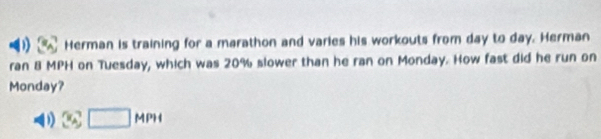 Herman is training for a marathon and varies his workouts from day to day. Herman
ran 8 MPH on Tuesday, which was 20% slower than he ran on Monday. How fast did he run on
Monday?
D 36□ MPH